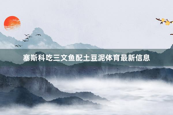 塞斯科吃三文鱼配土豆泥体育最新信息