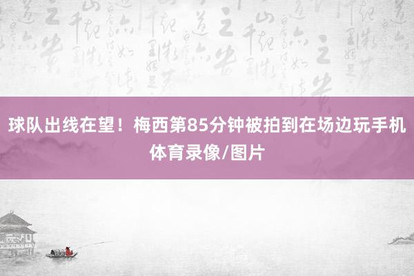 球队出线在望！梅西第85分钟被拍到在场边玩手机体育录像/图片