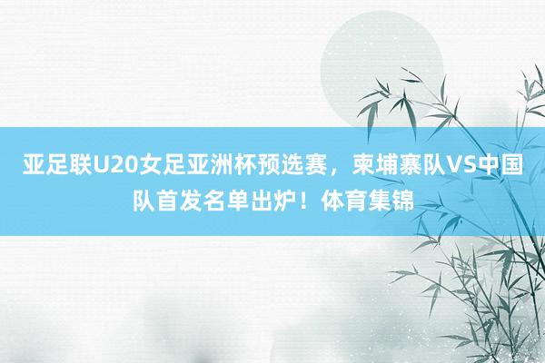 亚足联U20女足亚洲杯预选赛，柬埔寨队VS中国队首发名单出炉！体育集锦