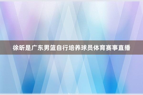 徐昕是广东男篮自行培养球员体育赛事直播