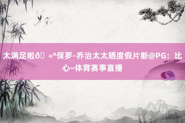 太满足啦🫰保罗-乔治太太晒度假片断@PG：比心~体育赛事直播