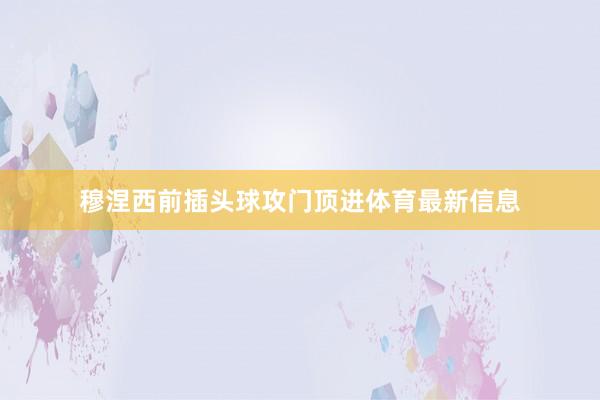 穆涅西前插头球攻门顶进体育最新信息