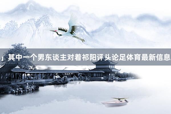 」其中一个男东谈主对着祁阳评头论足体育最新信息