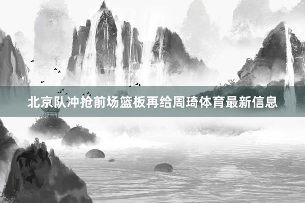 北京队冲抢前场篮板再给周琦体育最新信息