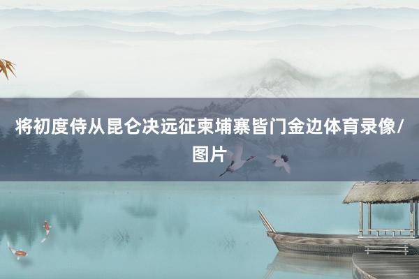将初度侍从昆仑决远征柬埔寨皆门金边体育录像/图片