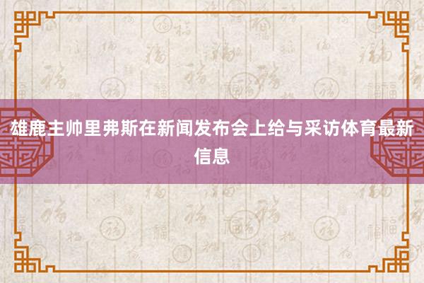 雄鹿主帅里弗斯在新闻发布会上给与采访体育最新信息
