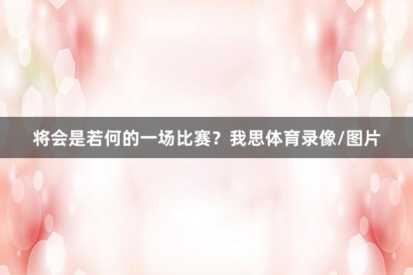 将会是若何的一场比赛？我思体育录像/图片