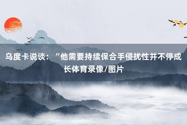 乌度卡说谈：“他需要持续保合手侵扰性并不停成长体育录像/图片