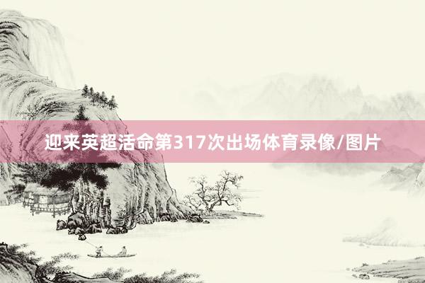 迎来英超活命第317次出场体育录像/图片