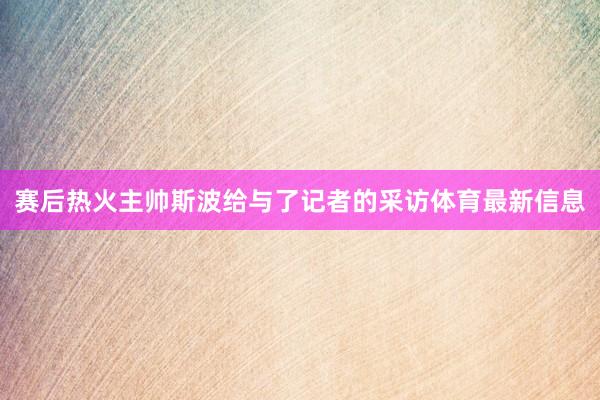 赛后热火主帅斯波给与了记者的采访体育最新信息