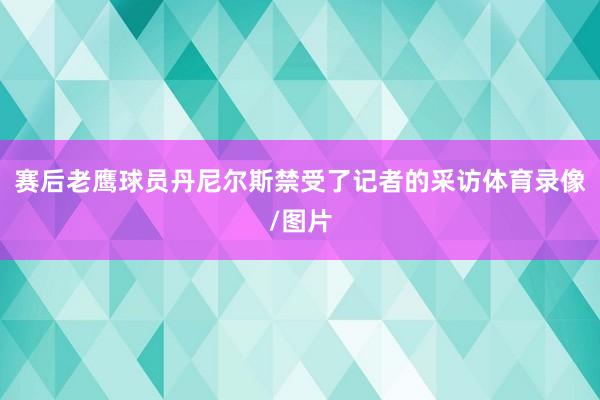 赛后老鹰球员丹尼尔斯禁受了记者的采访体育录像/图片