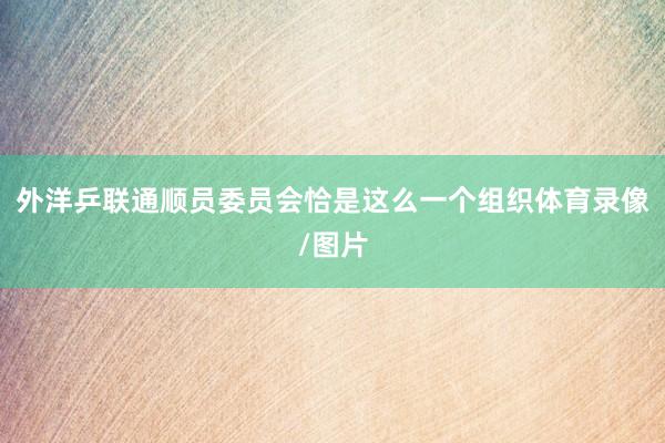 外洋乒联通顺员委员会恰是这么一个组织体育录像/图片