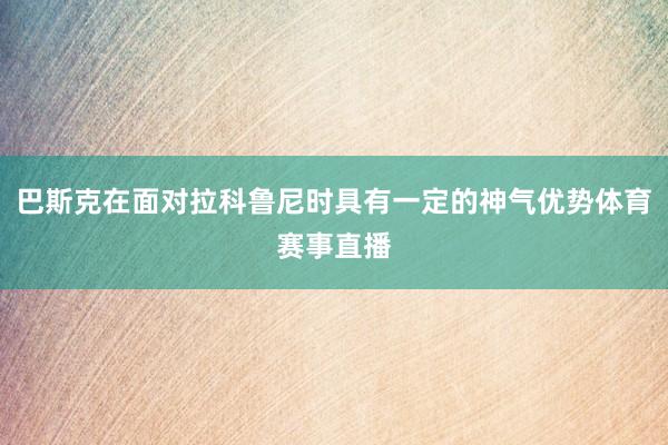 巴斯克在面对拉科鲁尼时具有一定的神气优势体育赛事直播
