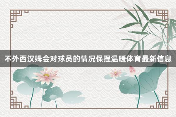 不外西汉姆会对球员的情况保捏温暖体育最新信息