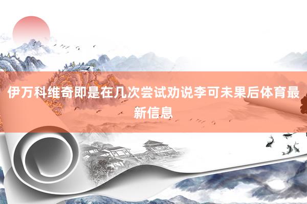 伊万科维奇即是在几次尝试劝说李可未果后体育最新信息
