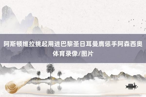 阿斯顿维拉挑起用进巴黎圣日耳曼膺惩手阿森西奥体育录像/图片