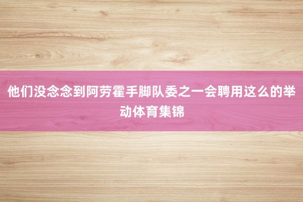 他们没念念到阿劳霍手脚队委之一会聘用这么的举动体育集锦