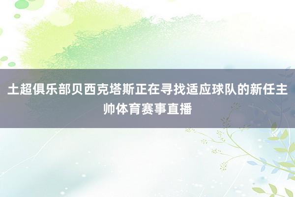 土超俱乐部贝西克塔斯正在寻找适应球队的新任主帅体育赛事直播