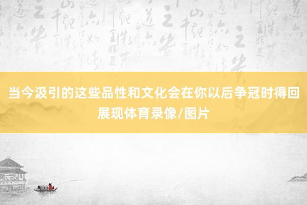 当今汲引的这些品性和文化会在你以后争冠时得回展现体育录像/图片