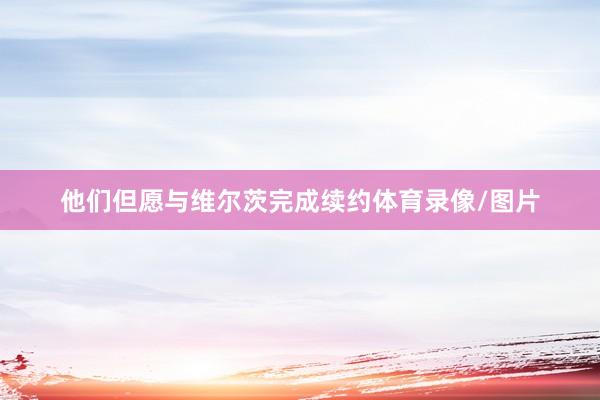 他们但愿与维尔茨完成续约体育录像/图片