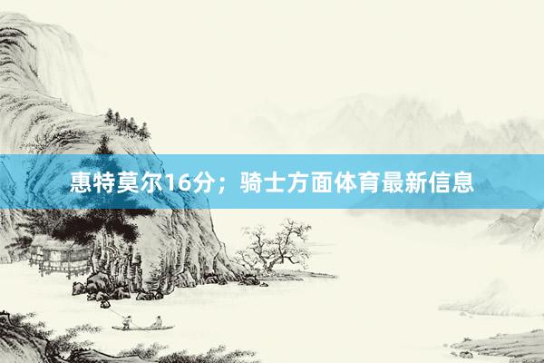 惠特莫尔16分；骑士方面体育最新信息