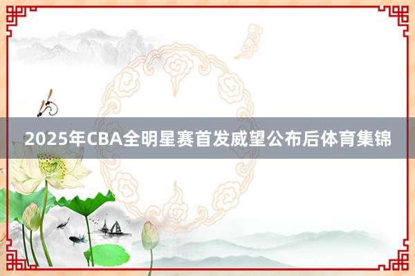 2025年CBA全明星赛首发威望公布后体育集锦