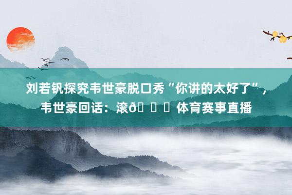 刘若钒探究韦世豪脱口秀“你讲的太好了”，韦世豪回话：滚😂体育赛事直播