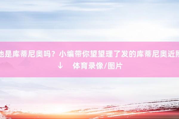 他是库蒂尼奥吗？小编带你望望理了发的库蒂尼奥近照↓    体育录像/图片