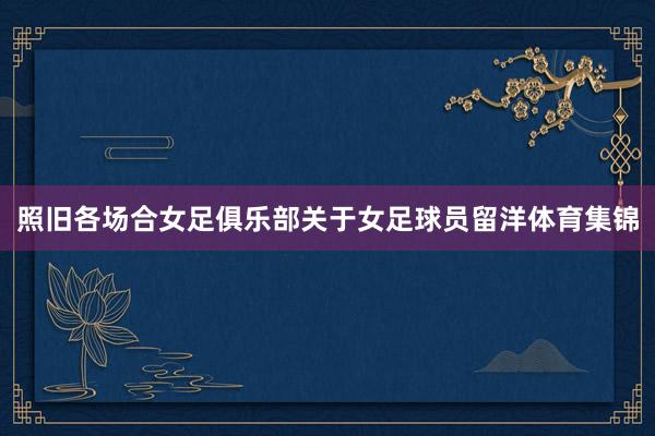 照旧各场合女足俱乐部关于女足球员留洋体育集锦