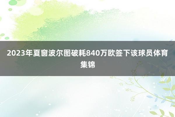 2023年夏窗波尔图破耗840万欧签下该球员体育集锦