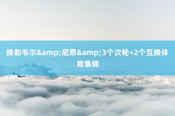 换勒韦尔&尼昂&3个次轮+2个互换体育集锦