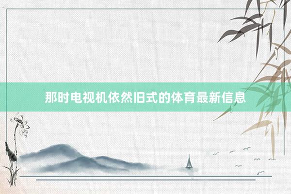 那时电视机依然旧式的体育最新信息