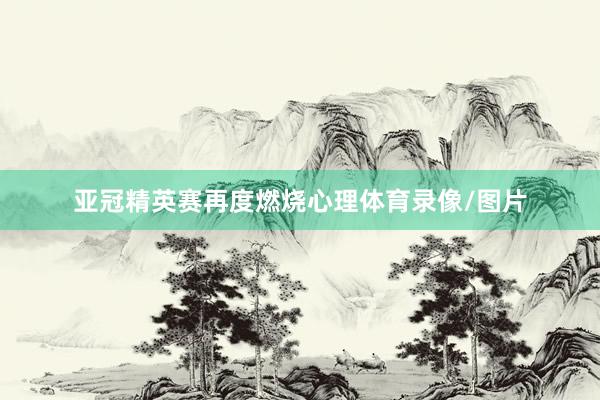 亚冠精英赛再度燃烧心理体育录像/图片