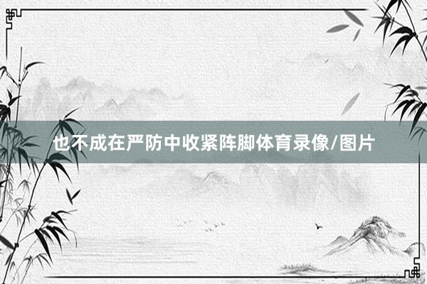 也不成在严防中收紧阵脚体育录像/图片