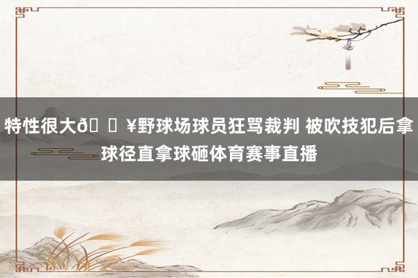 特性很大🔥野球场球员狂骂裁判 被吹技犯后拿球径直拿球砸体育赛事直播