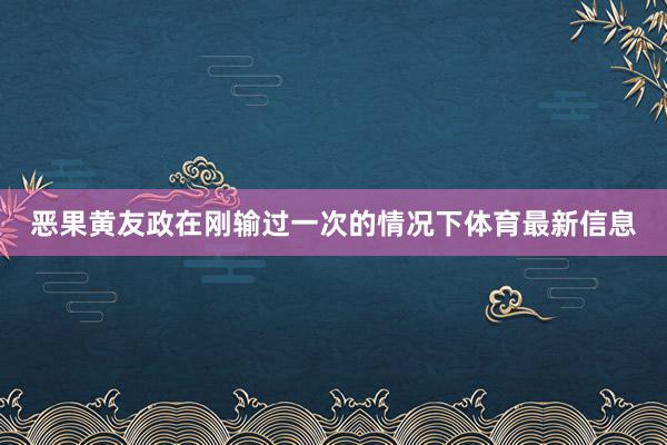 恶果黄友政在刚输过一次的情况下体育最新信息