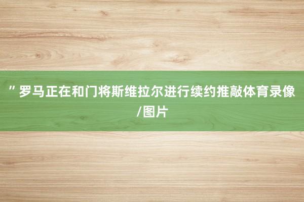 ”罗马正在和门将斯维拉尔进行续约推敲体育录像/图片