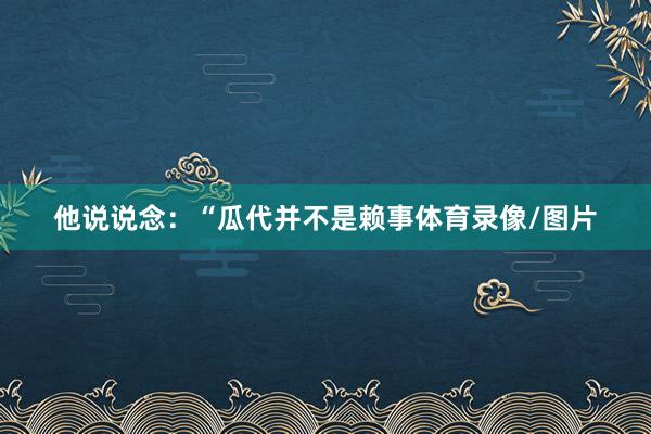 他说说念:“瓜代并不是赖事体育录像/图片
