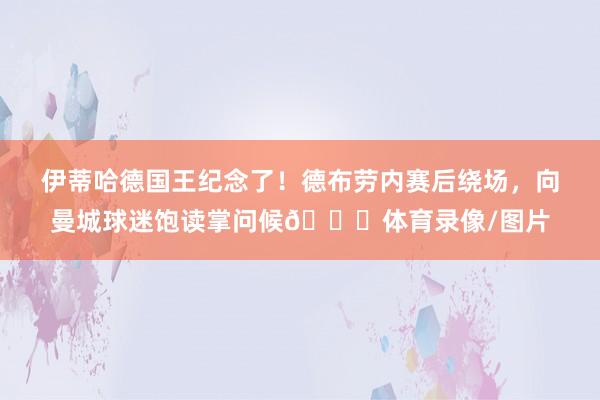 伊蒂哈德国王纪念了！德布劳内赛后绕场，向曼城球迷饱读掌问候👋体育录像/图片