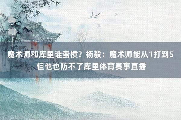 魔术师和库里谁蛮横？杨毅：魔术师能从1打到5 但他也防不了库里体育赛事直播