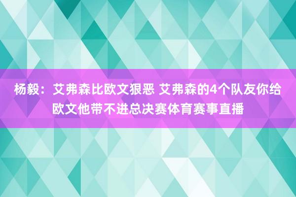 杨毅：艾弗森比欧文狠恶 艾弗森的4个队友你给欧文他带不进总决赛体育赛事直播