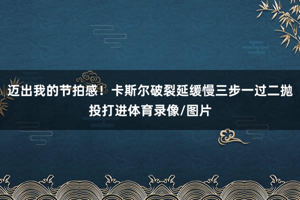 迈出我的节拍感！卡斯尔破裂延缓慢三步一过二抛投打进体育录像/图片