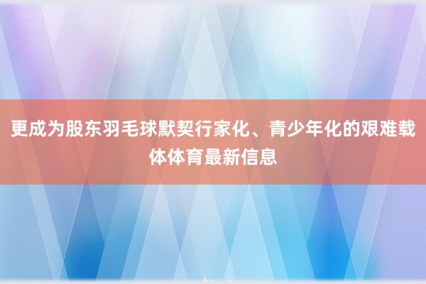 更成为股东羽毛球默契行家化、青少年化的艰难载体体育最新信息