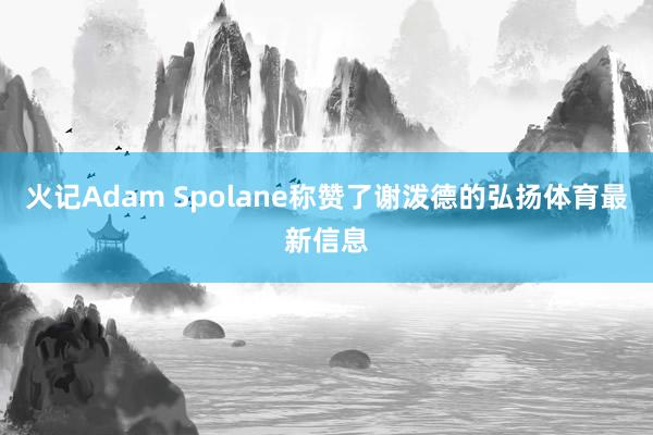 火记Adam Spolane称赞了谢泼德的弘扬体育最新信息