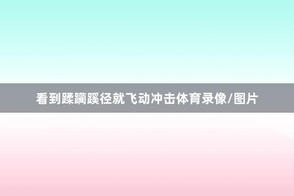 看到蹂躏蹊径就飞动冲击体育录像/图片