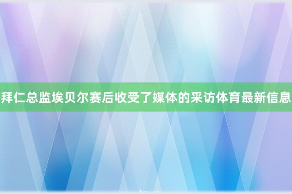 拜仁总监埃贝尔赛后收受了媒体的采访体育最新信息
