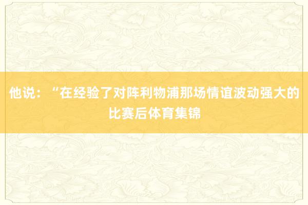 他说:“在经验了对阵利物浦那场情谊波动强大的比赛后体育集锦