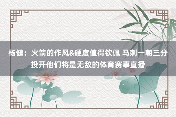 杨健：火箭的作风&硬度值得钦佩 马刺一朝三分投开他们将是无敌的体育赛事直播