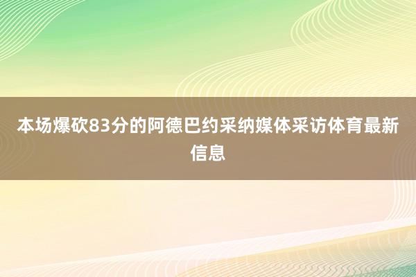 本场爆砍83分的阿德巴约采纳媒体采访体育最新信息