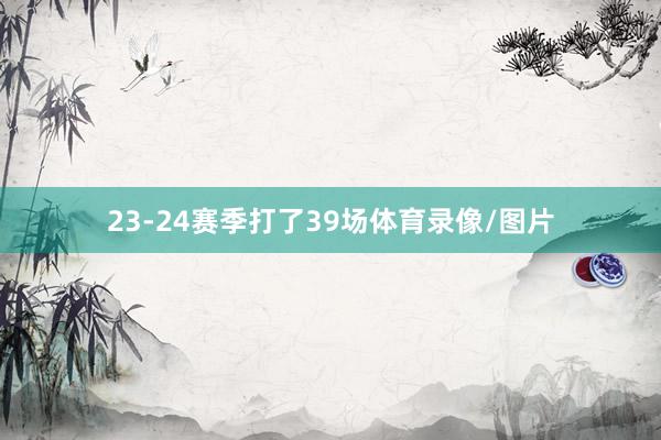 23-24赛季打了39场体育录像/图片